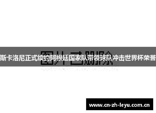 斯卡洛尼正式续约阿根廷国家队带领球队冲击世界杯荣誉